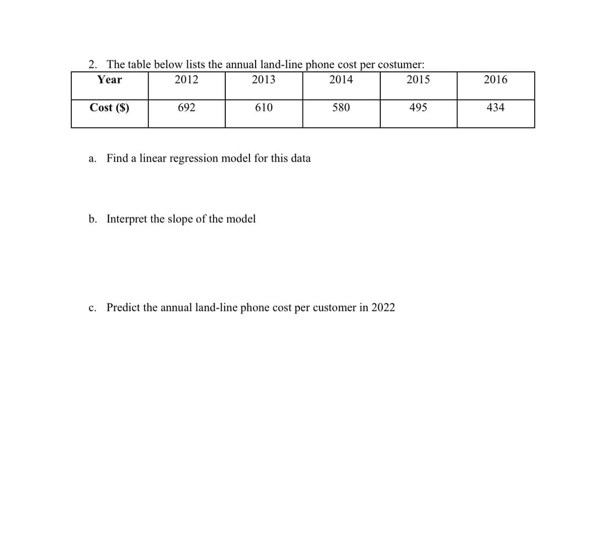 2. The table below lists the annual land-line phone cost per costumer:
Year
2012
2013
2014
2015
Cost ($)
a.
692
610
Find a linear regression model for this data
b. Interpret the slope of the model
580
C. Predict the annual land-line phone cost per customer in 2022
495
2016
434