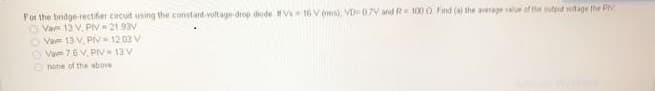 For the bridge-trectifier ciecuit using the constant voltage drop diode Vs 16 V (ms), VD 07V and R 100 0 Find (a) the average valur of the outpt votage the PV
O Vav 13 V, PIV 21 93V
O Va 13 V, Plv 12 03 V
O Vae 76V, PIV 13 V
nohe of the sbove

