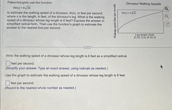 Paleontologists use the function
W(x) = 4√/2x
to estimate the walking speed of a dinosaur, W(x), in feet per second,
where x is the length, in feet, of the dinosaur's leg. What is the walking
speed of a dinosaur whose leg length is 6 feet? Express the answer in
simplified radical form. Then use the function's graph to estimate the
answer to the nearest foot per second.
Walking speed (feet per second)
feet per second.
(Round to the nearest whole number as needed.)
Dinosaur Walking Speeds
W(x) = 4√2x
Write the walking speed of a dinosaur whose leg length is 6 feet as a simplified radical.
feet per second.
(Simplify your answer. Type an exact answer, using radicals as needed.)
Use the graph to estimate the walking speed of a dinosaur whose leg length is 6 feet.
Leg length (feet)
[0.25,1] by [0,30,2]
Q
Q