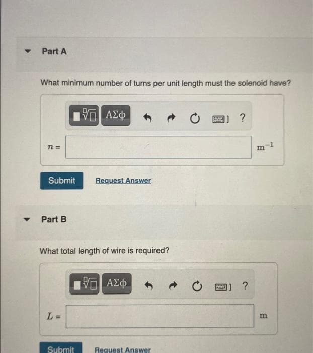 Τ
Part A
What minimum number of turns per unit length must the solenoid have?
η=
Submit
Part B
L=
VGI ΑΣΦ
What total length of wire is required?
Submit
Request Answer
- ΑΣΦ
Request Answer
]] ?
BASED
11 ?
m¬I
m