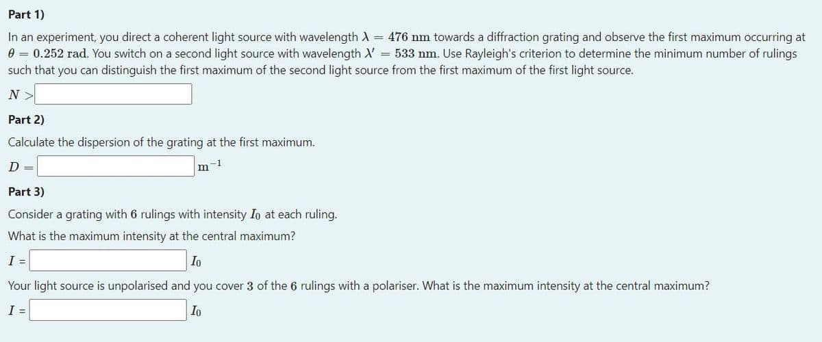 Part 1)
In an experiment, you direct a coherent light source with wavelength A = 476 nm towards a diffraction grating and observe the first maximum occurring at
0 = 0.252 rad. You switch on a second light source with wavelength X = 533 nm. Use Rayleigh's criterion to determine the minimum number of rulings
such that you can distinguish the first maximum of the second light source from the first maximum of the first light source.
N
Part 2)
Calculate the dispersion of the grating at the first maximum.
D =
-1
m
Part 3)
Consider a grating with 6 rulings with intensity Io at each ruling.
What is the maximum intensity at the central maximum?
I =
Io
Your light source is unpolarised and you cover 3 of the 6 rulings with a polariser. What is the maximum intensity at the central maximum?
I =
Io