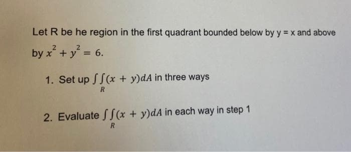 Let R be he region in the first quadrant bounded below by y = x and above
by x² + y² = 6.
1. Set up
f(x + y)dA in three ways
R
2. Evaluate ff(x + y)dA in each way in step 1
R