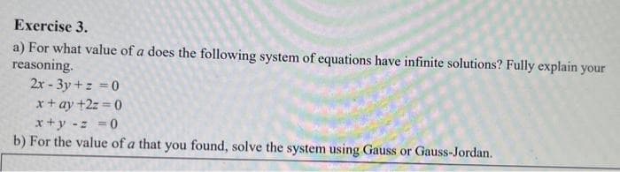 Exercise 3.
a) For what value of a does the following system of equations have infinite solutions? Fully explain your
reasoning.
2x-3y + z = 0
x + ay +2z=0
x+y = = = 0
b) For the value of a that you found, solve the system using Gauss or Gauss-Jordan.