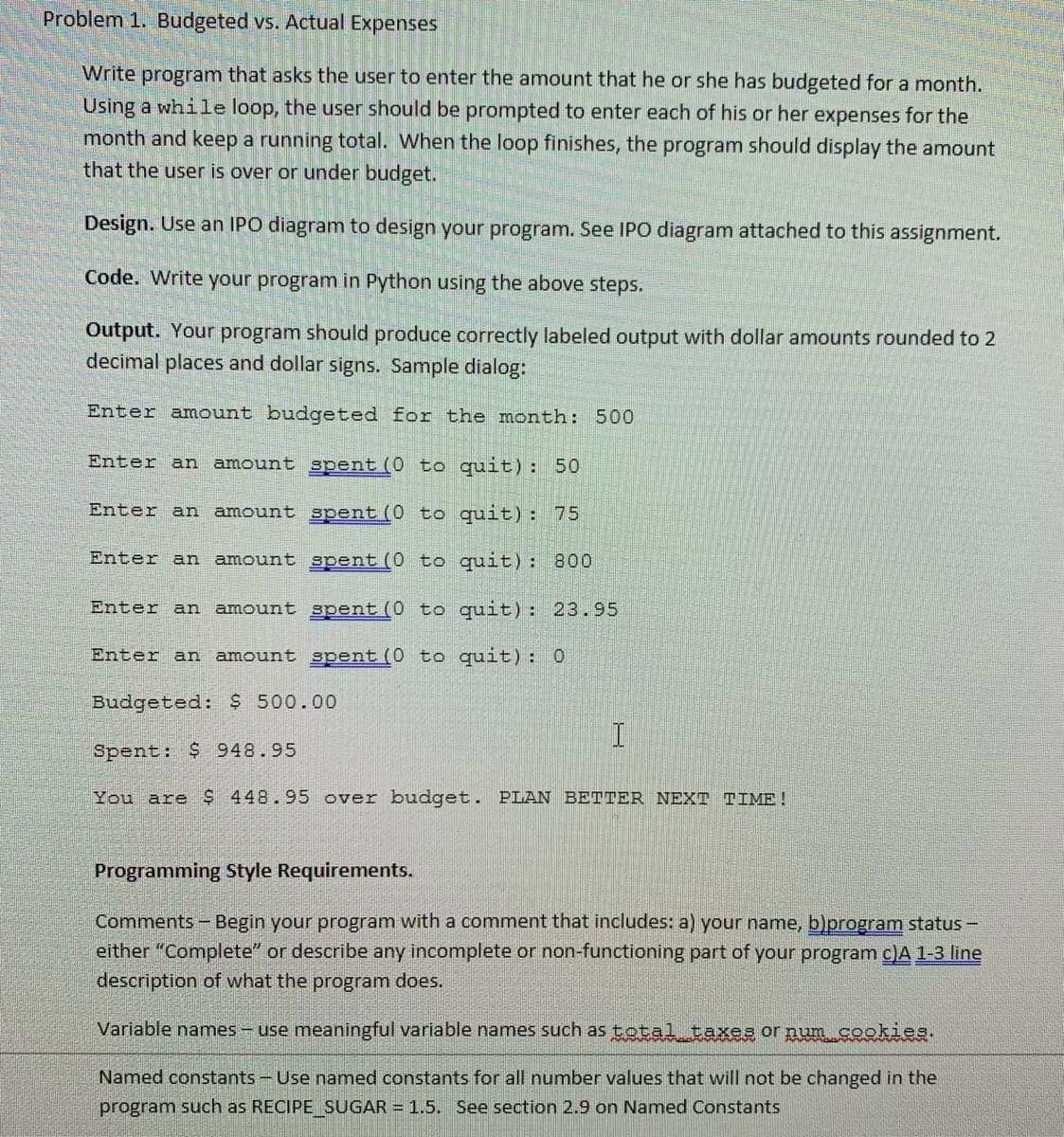 Problem 1. Budgeted vs. Actual Expenses
Write program that asks the user to enter the amount that he or she has budgeted for a month.
Using a while loop, the user should be prompted to enter each of his or her expenses for the
month and keep a running total. When the loop finishes, the program should display the amount
that the user is over or under budget.
Design. Use an IPO diagram to design your program. See IPO diagram attached to this assignment.
Code. Write your program in Python using the above steps.
Output. Your program should produce correctly labeled output with dollar amounts rounded to 2
decimal places and dollar signs. Sample dialog:
Enter amount budgeted for the month: 500
Enter an amount spent (0 to quit): 50
Enter an amount spent (0 to quit): 75
Enter an amount spent (0 to quit): 800
Enter an
amount spent (0 to quit): 23.95
Enter an amount spent (0 to quit): 0
Budgeted: $ 500.00
I
Spent: $ 948.95
You are $ 448.95 over budget. PLAN BETTER NEXT TIME!
Programming Style Requirements.
Comments - Begin your program with a comment that includes: a) your name, b)program status –
either "Complete" or describe any incomplete or non-functioning part of your program c)A 1-3 line
description of what the program does.
Variable names- use meaningful variable names such astotal taxes or num cookies.
Named constants - Use named constants for all number values that will not be changed in the
program such as RECIPE SUGAR = 1.5. See section 2.9 on Named Constants
