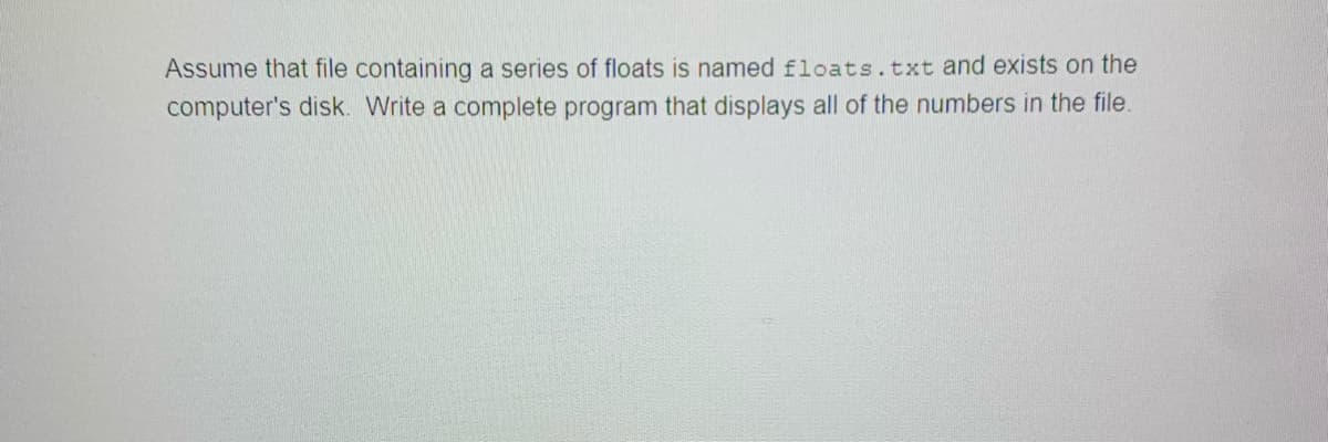 Assume that file containing a series of floats is named floats.txt and exists on the
computer's disk. Write a complete program that displays all of the numbers in the file.
