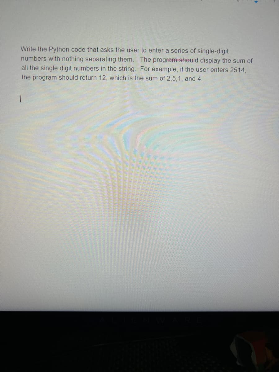 Write the Python code that asks the user to enter a series of single-digit
numbers with nothing separating them. The program should display the sum of
all the single digit numbers in the string. For example, if the user enters 2514,
the program should return 12, which is the sum of 2,5,1, and 4.
