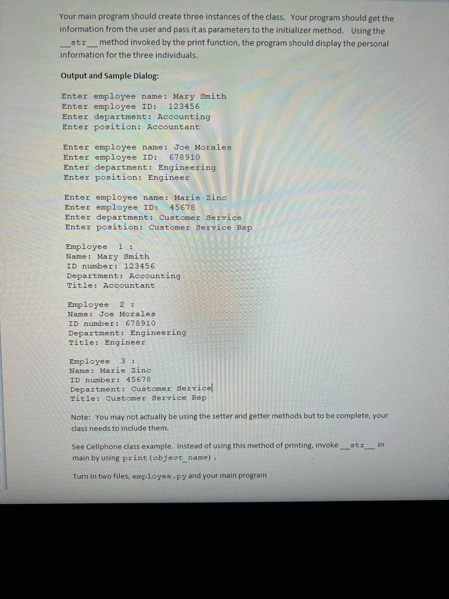Your main program should create three instances of the class. Your program should get the
information from the user and pass it as parameters to the initializer method. Using the
str method invoked by the print function, the program should display the personal
information for the three individuals.
Output and Sample Dialog:
Enter employee name: Mary Smith
Enter employee ID:
Enter department: Accounting
Enter position: Accountant
123456
Enter employee name: Joe Morales
Enter employee ID:
Enter department: Engineering
Enter position: Engineer
678910
Enter employee name :
Enter employee ID:
Enter department: Customer Service
Enter position: Customer Service Rep
Marie zinc
45678
Employee
Name: Mary Smith
1 :
ID number: 123456
Department: Accounting
Title: Accountant
Employee
2 :
Name: Joe Morales
ID number: 67891O
Department: Engineering
Title: Engineer
Employee
Name: Marie Zinc
3 :
ID number: 45678
Department: Customer Service
Title: Customer Service Rep
Note: You may not actually be using the setter and getter methods but to be complete, your
class needs to include them.
See Cellphone class example. Instead of using this method of printing, invoke
main by using print (object_name).
str in
Turn in two files, employee.py and your main program
