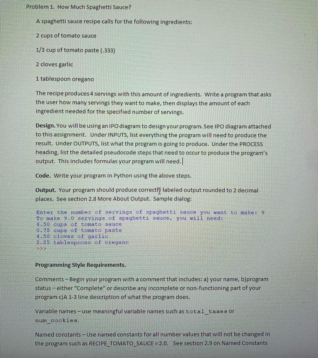 Problem 1. How Much Spaghetti Sauce?
A spaghetti sauce recipe calls for the following ingredients:
2 cups of tomato sauce
1/3 cup of tomato paste (.333)
2 cloves garlic
1 tablespoon oregano
The recipe produces 4 servings with this amount of ingredients. Write a program that asks
the user how many servings they want to make, then displays the amount of each
ingredient needed for the specified number of servings.
Design. You will be using an IPO diagram to design your program. See IPO diagram attached
to this assignment. Under INPUTS, list everything the program will need to produce the
result. Under OUTPUTS, list what the program is going to produce. Under the PROCESS
heading, list the detailed pseudocode steps that need to occur to produce the program's
output. This includes formulas your program will need.
Code. Write your program in Python using the above steps.
Output. Your program should produce correcty labeled output rounded to 2 decimal
places. See section 2.8 More About Output. Sample dialog:
Enter the number of servings of spaghetti sauce you want to make: 9
To make 9.0 servings of spaghetti sauce, you will need:
4.50 cups of tomato sauce
0.75 cups of tomato paste
4.50 cloves of garlic
2.25 tablespoons of oregano
Programming Style Requirements.
Comments - Begin your program with a comment that includes: a) your name, b)program
status - either "Complete" or describe any incomplete or non-functioning part of your
program c)A 1-3 line description of what the program does.
Variable names - use meaningful variable names such as total taxes or
num cookies.
Named constants - Use named constants for all number values that will not be changed in
the program such as RECIPE TOMATO_SAUCE = 2.0. See section 2.9 on Named Constants
