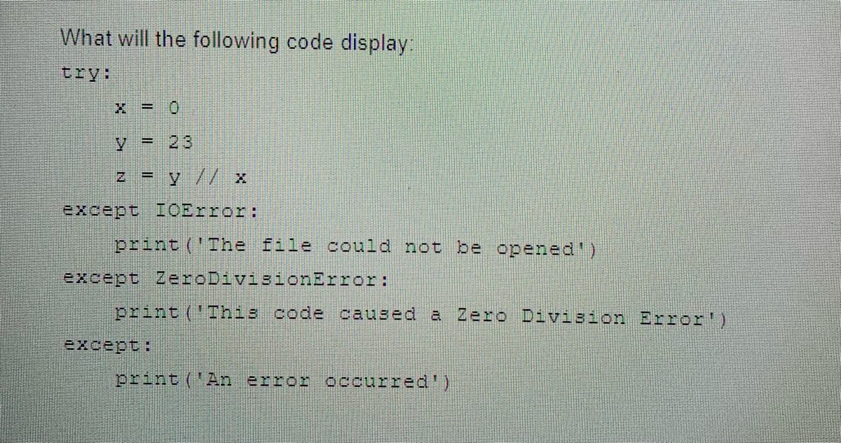 What will the following code display:
X = 0
y 23
Z = y// x
except IOError:
print ('The file could not be opened')
except ZeroDivisionError:
print ('This code caused a Zero Division Error')
print ('An error occurred')
