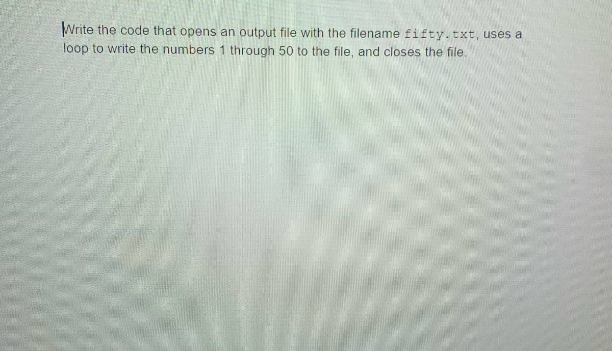 Write the code that opens an output file with the filename fifty.txt, uses a
loop to write the numbers 1 through 50 to the file, and closes the file.
