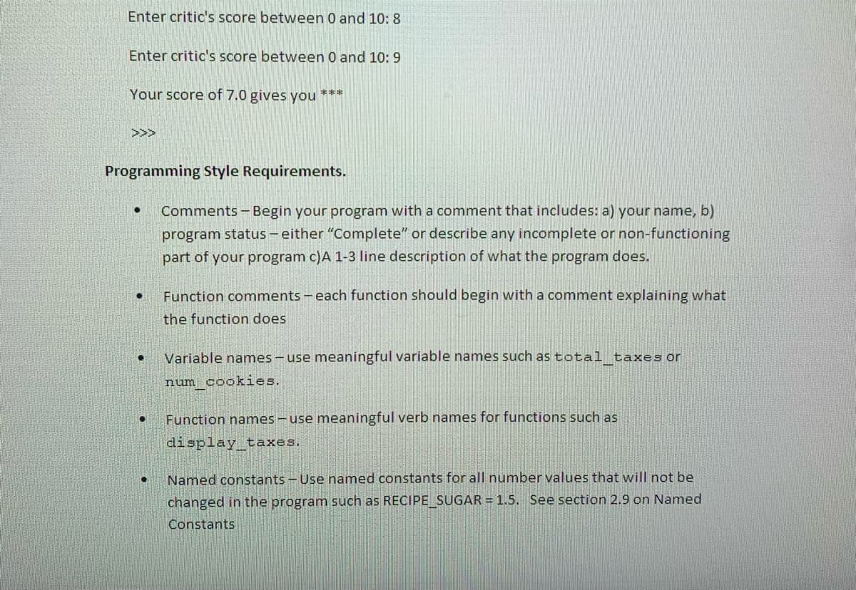 Enter critic's score between 0 and 10: 8
Enter critic's score between 0 and 10: 9
Your score of 7.0 gives you
***
>>>
Programming Style Requirements.
Comments -Begin your program with a comment that includes: a) your name, b)
program status - either "Complete" or describe any incomplete or non-functioning
part of your program c)A 1-3 line description of what the program does.
Function comments - each function should begin with a comment explaining what
the function does
Variable names - use meaningful variable names such as total taxes or
num cookies.
Function names - use meaningful verb names for functions such as
display taxes.
Named constants - Use named constants for all number values that will not be
changed in the program such as RECIPE SUGAR = 1.5. See section 2.9 on Named
Constants
