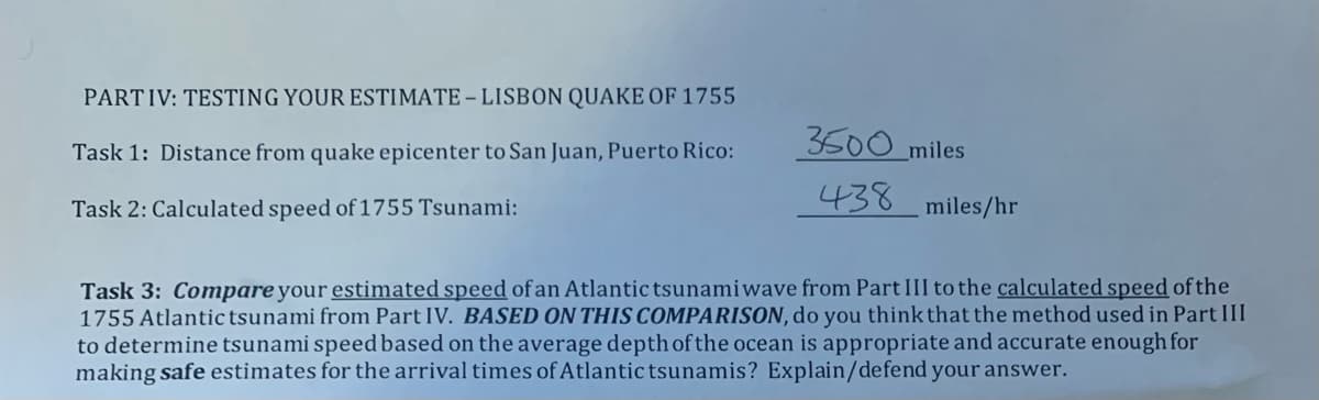 PARTIV: TESTING YOUR ESTIMATE – LISBON QUAKE OF 1755
3500 miles
Task 1: Distance from quake epicenter to San Juan, Puerto Rico:
Task 2: Calculated speed of 1755 Tsunami:
438
miles/hr
Task 3: Compare your estimated speed of an Atlantic tsunamiwave from Part III to the calculated speed of the
1755 Atlantic tsunami from Part IV. BASED ON THIS COMPARISON, do you think that the method used in Part III
to determine tsunami speed based on the average depth of the ocean is appropriate and accurate enough for
making safe estimates for the arrival times of Atlantic tsunamis? Explain/defend your answer.
