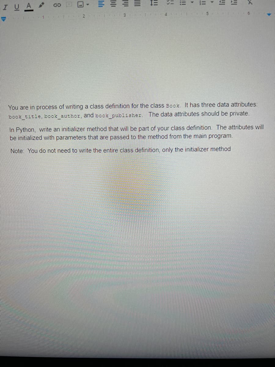 !!
E!
4
2
You are in process of writing a class definition for the class Book. It has three data attributes:
book title, book author, and book publisher. The data attributes should be private.
In Python, write an initializer method that will be part of your class definition. The attributes will
be initialized with parameters that are passed to the method from the main program.
Note: You do not need to write the entire class definition, only the initializer method
lili
lilı
