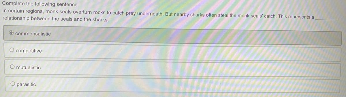 Complete the following sentence.
In certain regions, monk seals overturn rocks to catch prey underneath. But nearby sharks often steal the monk seals' catch. This represents a
relationship between the seals and the sharks.
O commensalistic
O competitive
mutualistic
O parasitic