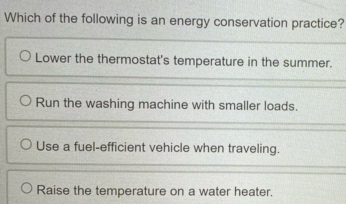 Which of the following is an energy conservation practice?
O Lower the thermostat's temperature in the summer.
Run the washing machine with smaller loads.
O Use a fuel-efficient vehicle when traveling.
Raise the temperature on a water heater.