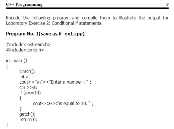 C++ Programming
9
Encode the following program and compile them to illustrate the output for
Laboratory Exercise 2: Conditional if statements.
Program No. 1(save as if_ex1.cpp)
#include<iostream.h>
#include<conio.h>
int main ()
{
clrscr();
int a;
cout<<"\n"<<"Enter a number : ";
cin >>a;
if (a==10)
{
cout<<a<<"is equal to 10. ";
}
getch();
return 0;
}
