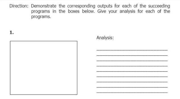 Direction: Demonstrate the corresponding outputs for each of the succeeding
programs in the boxes below. Give your analysis for each of the
programs.
1.
Analysis:
