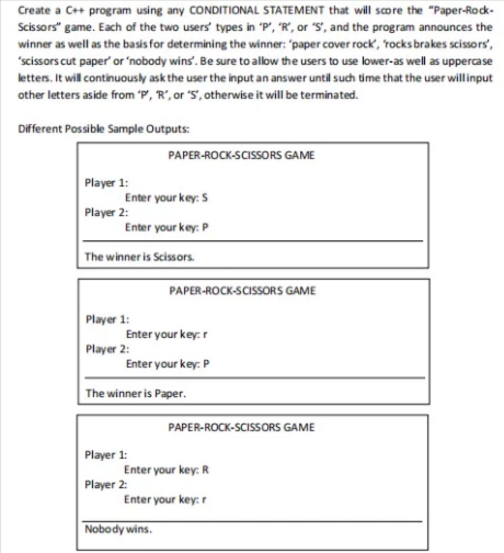 Create a C++ program using any CONDITIONAL STATEMENT that will score the "Paper-Rock-
Scissors" game. Each of the two users' types in "P', "R', or "S', and the program announces the
winner as well as the basis for determining the winner: "paper cover rock, rocks brakes scissors',
"scissors cut paper' or 'nobody wins'. Be sure to allow the users to use lower-as well as uppercase
lettes. It will continuously ask the user the input an answer until such time that the user willinput
other letters aside from P, R', or 'S', otherwise it will be terminated.
Different Possible Sample Outputs:
PAPER-ROCK-SCISSORS GAME
Player 1:
Enter your key: S
Player 2:
Enter your key: P
The winner is Scissors.
PAPER-ROCK-SCISSORS GAME
Player 1:
Enter your key:r
Player 2:
Enter your key: P
The winner is Paper.
PAPER-ROCK-SCISSORS GAME
Player 1:
Enter your key: R
Player 2:
Enter your key: r
Nobody wins.
