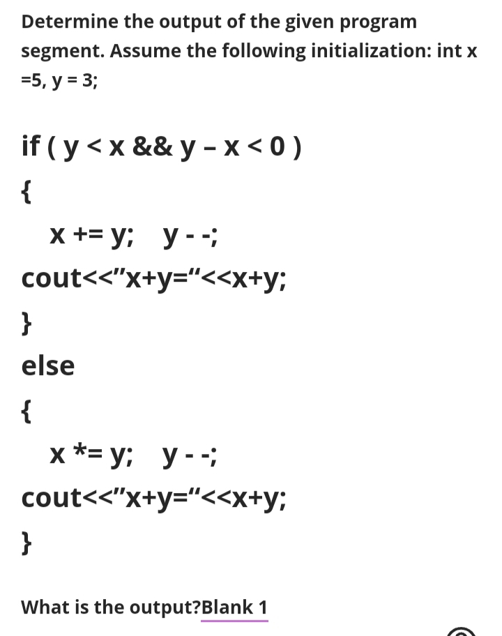 Determine the output of the given program
segment. Assume the following initialization: int x
35, у %3D 3;
if ( y <x && y - x < 0 )
{
x +3 у; у--;
cout<<"x+y="<<x+y;
}
else
{
х*3D у; у--;
y - -;
cout<<"x+y="<<x+y;
}
What is the output?Blank 1
