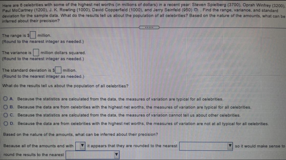 Here are 6 celebrities with some of the highest net worths (in millions of dollars) in a recent year: Steven Spielberg (3700), Oprah Winfrey (3200),
Paul McCartney (1200), J. K. Rowling (1000), David Copperfield (1000), and Jerry Seinfeld (950) . Find the range, variance, and standard
deviation for the sample data. What do the results tell us about the population of all celebrities? Based on the nature of the amounts, what can be
inferred about their precision?
The range is $
$million.
(Round to the nearest integer as needed.)
million dollars squared.
(Round to the nearest integer as needed.)
The variance is
The standard deviation is $ million.
(Round to the nearest integer as needed.)
What do the results tell us about the population of all celebrities?
O A. Because the statistics are calculated from the data, the measures of variation are typical for all celebrities.
O B. Because the data are from celebrities with the highest net worths, the measures of variation are typical for all celebrities.
OC. Because the statistics are calculated from the data, the measures of variation cannot tell us about other celebrities.
O D. Because the data are from celebrities with the highest net worths, the measures of variation are not at all typical for all celebrities.
Based on the nature of the amounts, what can be inferred about their precision?
Because all of the amounts end with
it appears that they are rounded to the nearest
so it would make sense to
round the results to the nearest
