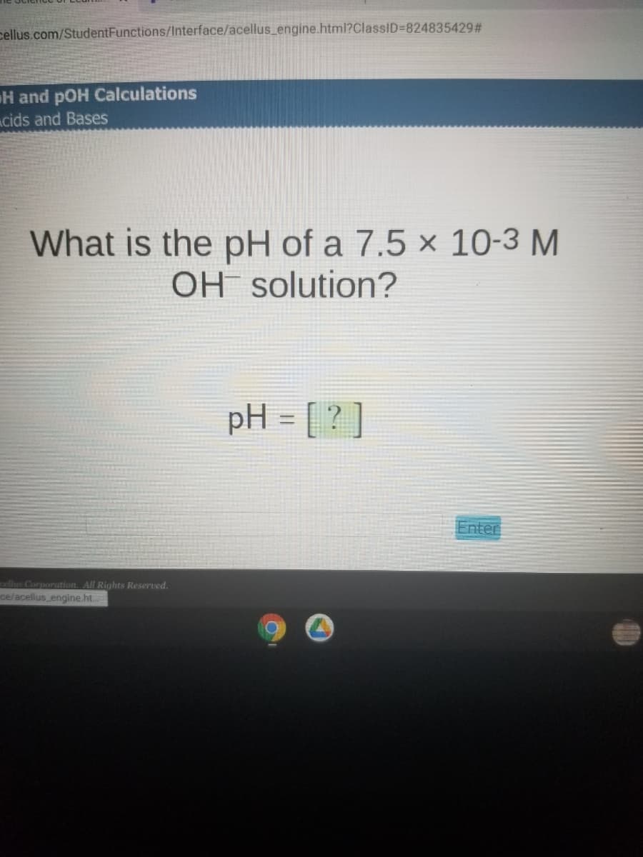 cellus.com/StudentFunctions/Interface/acellus_engine.html?ClassID%3D824835429 #
H and pOH Calculations
cids and Bases
What is the pH of a 7.5 × 10-3 M
OH solution?
pH = [ ? ]
Enter
cellus Corporation. All Rights Reserved.
ce/acellus engine.ht.
