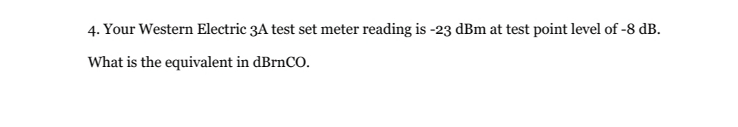 4. Your Western Electric 3A test set meter reading is -23 dBm at test point level of -8 dB.
What is the equivalent in dBrnCO.
