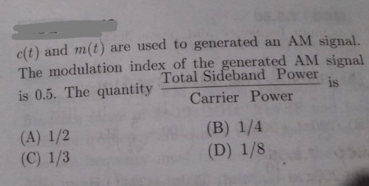 c(t) and m(t) are used to generated an AM signal.
The modulation index of the generated AM signal
Total Sideband Power
is
is 0.5. The quantity
Carrier Power
(A) 1/2
(C) 1/3
(B) 1/4
(D) 1/8
