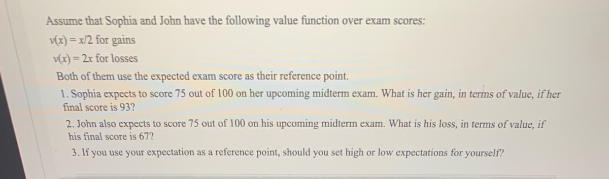 Assume that Sophia and John have the following value function over exam scores:
v(x) = x/2 for gains
v(x) = 2x for losses
Both of them use the expected exam score as their reference point.
1. Sophia expects to score 75 out of 100 on her upcoming midterm exam. What is her gain, in terms of value, if her
final score is 93?
2. John also expects to score 75 out of 100 on his upcoming midterm exam. What is his loss, in terms of value, if
his final score is 67?
3. If you use your expectation as a reference point, should you set high or low expectations for yourself?
