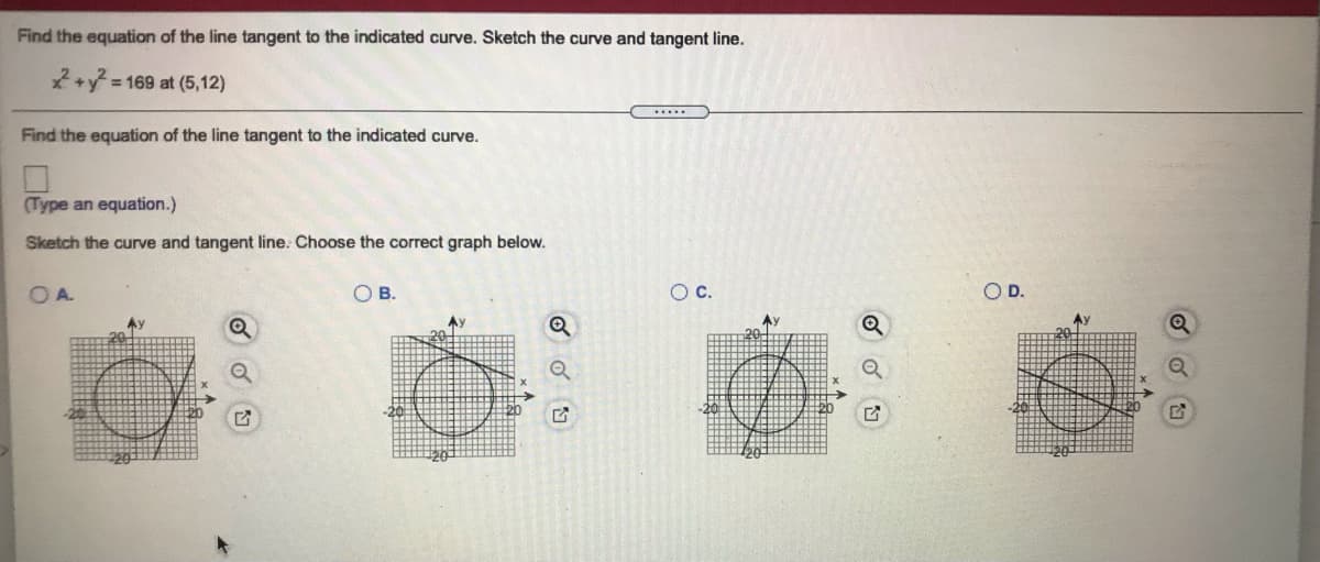 Find the equation of the line tangent to the indicated curve. Sketch the curve and tangent line.
= 169 at (5,12)
.....
Find the equation of the line tangent to the indicated curve.
(Type an equation.)
Sketch the curve and tangent line. Choose the correct graph below.
OA.
OB.
Oc.
OD.
