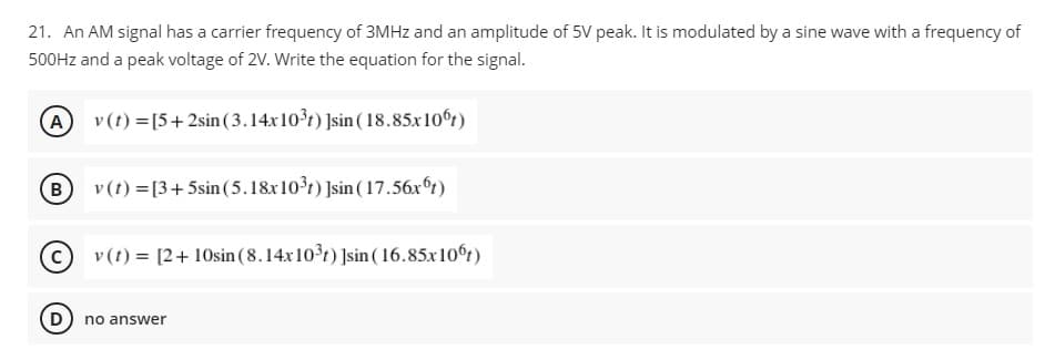 21. An AM signal has a carrier frequency of 3MHZ and an amplitude of 5V peak. It is modulated by a sine wave with a frequency of
500HZ and a peak voltage of 2V. Write the equation for the signal.
A
v (t) =[5+2sin (3.14x10r) ]sin (18.85x10t)
B
v (t) =[3+5sin (5.18x101) ]sin ( 17.56x°t)
v (t) = [2+ 10sin (8.14x10t) ]sin ( 16.85x10t)
no answer
