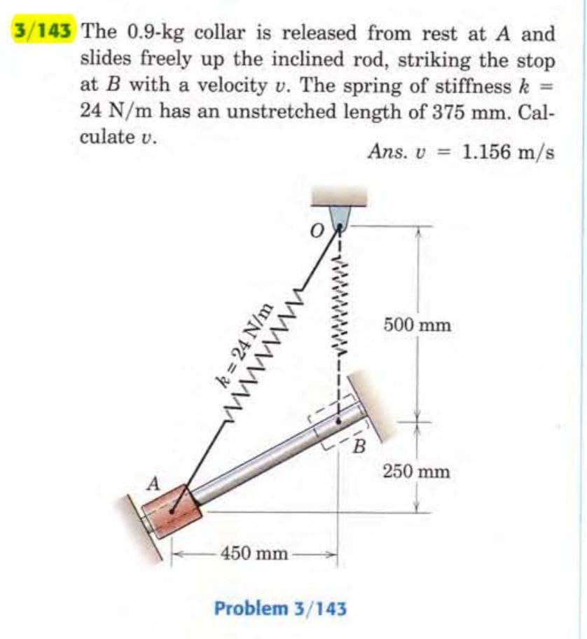 3/143 The 0.9-kg collar is released from rest at A and
slides freely up the inclined rod, striking the stop
at B with a velocity v. The spring of stiffness k =
24 N/m has an unstretched length of 375 mm. Cal-
culate v.
Ans. v
1.156 m/s
k = 24 N/m
wwwww
450 mm
Problem 3/143
B
500 mm
250 mm