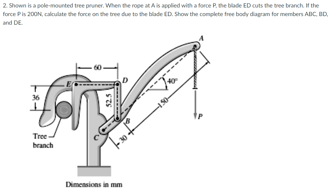 2. Shown is a pole-mounted tree pruner. When the rope at A is applied with a force P, the blade ED cuts the tree branch. If the
force P is 200N, calculate the force on the tree due to the blade ED. Show the complete free body diagram for members ABC, BD,
and DE.
40
36
-150-
Tree
branch
Dimensions in mm
52.5
