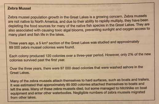 Zebra Mussel
Zebra mussel population growth in the Great Lakes is a growing concern. Zebra mussels
are not native to North America, and due to their ability to rapidly multiply, they have been
depleting the food sources for many of the native fish species in the Great Lakes. They are
also associated with causing toxic algal blooms, preventing sunlight and oxygen access to
many plant and fish life in the lakes.
Three years ago, a 5 km section of the Great Lakes was studied and approximately
89 000 zebra mussel colonies were found.
Each colony produced 120 colonies over a three-year period. However, only 2% of the new
colonies survived past the first year.
Over the three years, there were 97 000 dead colonies that were washed ashore in the
Great Lakes.
Many of the zebra mussels attach themselves to hard surfaces, such as boats and trailers.
It was estimated that approximately 85 000 colonies attached themselves to boats and
left the area. Many of these zebra mussels died, but some managed to hitchhike on boat
equipment and enter other waterbodies. Negligible numbers of zebra mussels migrated
from other lakes.
