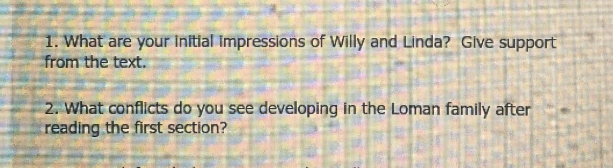 1. What are your initial impressions of Willy and Linda? Give support
from the text.
2. What conflicts do you see developing in the Loman family after
reading the first section?
