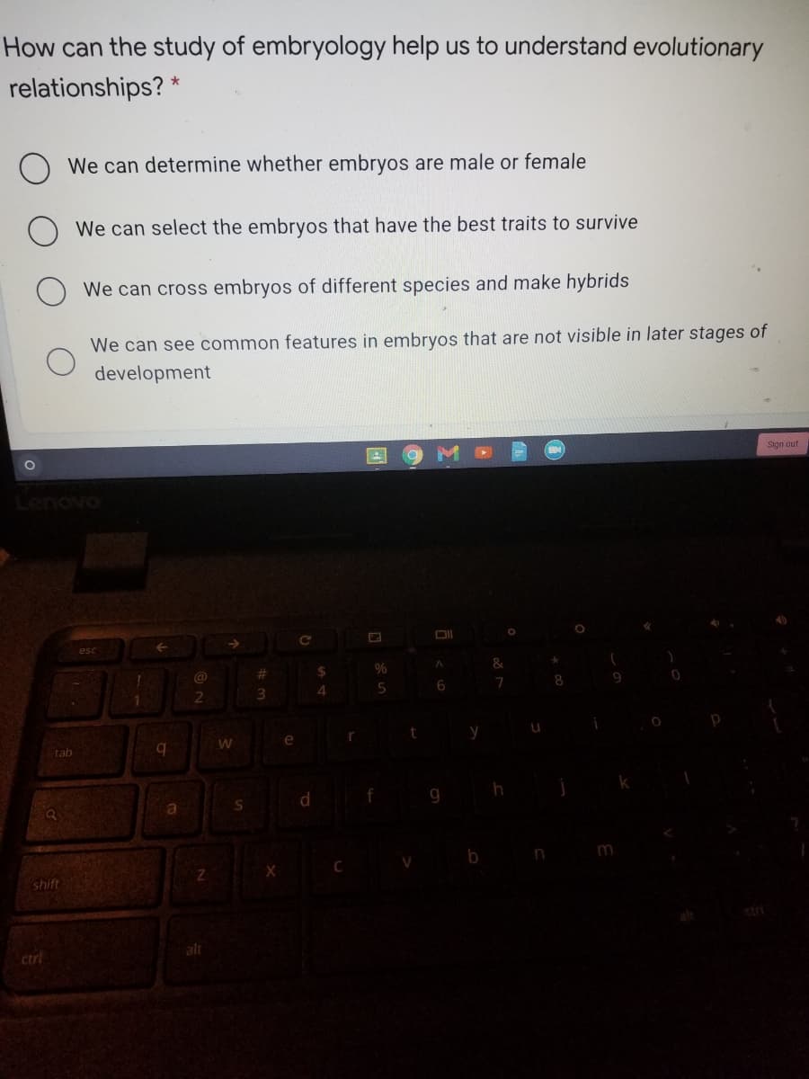 How can the study of embryology help us to understand evolutionary
relationships? *
We can determine whether embryos are male or female
We can select the embryos that have the best traits to survive
We can cross embryos of different species and make hybrids
We can see common features in embryos that are not visible in later stages of
development
Sign out
Lenovo
esc
%23
24
8.
4.
e
r
tab
b.
d.
f
S
b n
shift
ctrl
alt
