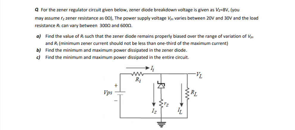 Q For the zener regulator circuit given below, zener diode breakdown voltage is given as Vz=8V, (you
may assume rz zener resistance as 02), The power supply voltage Vps varies between 20V and 30V and the load
resistance RL can vary between 3000 and 600N.
a) Find the value of R; such that the zener diode remains properly biased over the range of variation of Vps
and RL (minimum zener current should not be less than one-third of the maximum current)
b) Find the minimum and maximum power dissipated in the zener diode.
c) Find the minimum and maximum power dissipated in the entire circuit.
Rị
+
Vps
RL
Iz
