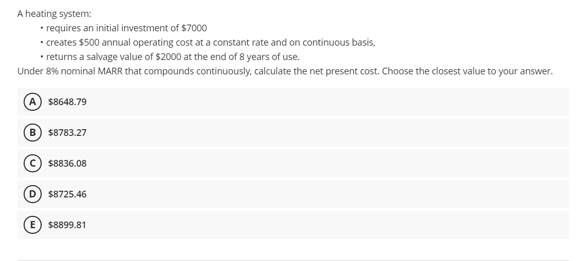 A heating system:
• requires an initial investment of $7000
• creates $500 annual operating cost at a constant rate and on continuous basis,
• returns a salvage value of $2000 at the end of 8 years of use.
Under 8% nominal MARR that compounds continuously, calculate the net present cost. Choose the closest value to your answer.
A) $8648.79
B) $8783.27
$8836.08
D
$8725.46
E) $8899.81
