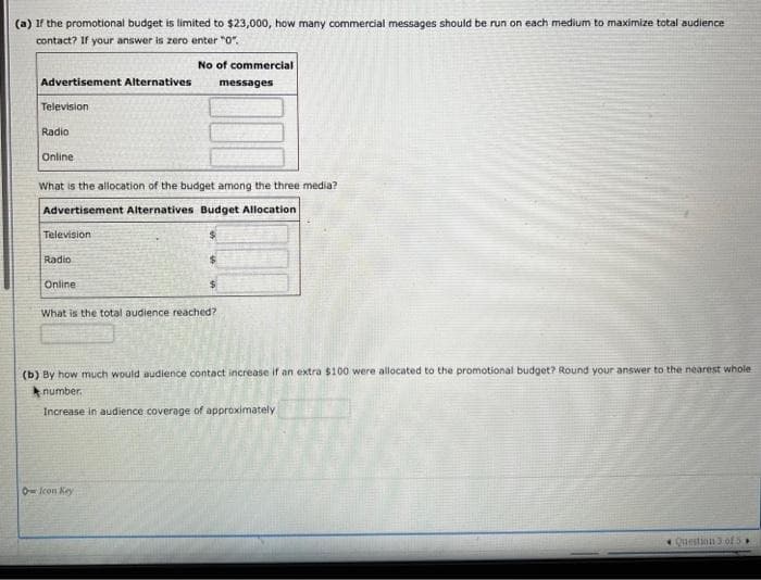 (a) If the promotional budget is limited to $23,000, how many commercial messages should be run on each medium to maximize total audience
contact? If your answer is zero enter "0".
No of commercial
Advertisement Alternatives
Television
Radio
Online
What is the allocation of the budget among the three media?
Advertisement Alternatives Budget Allocation
Television
Radio
Online
What is the total audience reached?
messages
(b) By how much would audience contact increase if an extra $100 were allocated to the promotional budget? Round your answer to the nearest whole.
number.
Increase in audience coverage of approximately
O Icon Key
Question 3 of 5.