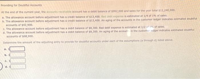 Providing for Doubtful Accounts
At the end of the current year, the accounts receivable account has a debit balance of $992,000 and sales for the year total $11,240,000.
a. The allowance account before adjustment has a credit balance of $13,400, Bad debt expense is estimated at 1/4 of 1% of sales.
b. The allowance account before adjustment has a credit balance of $13,400. An aging of the accounts in the customer ledger indicates estimated doubtful
accounts of $42,900.
c. The allowance account before adjustment has a debit balance of $8,300. Bad debt expense is estimated at 1/2 of 1% of sales.
d. The allowance account before adjustment has a debit balance of $8,300. An aging of the account in the customer lodger indicates estimated doubtful
accounts of $68,900.
Determine the amount of the adjusting entry to provide for doubtful accounts under each of the assumptions (a through d) listed above.
b. S
C.
d.