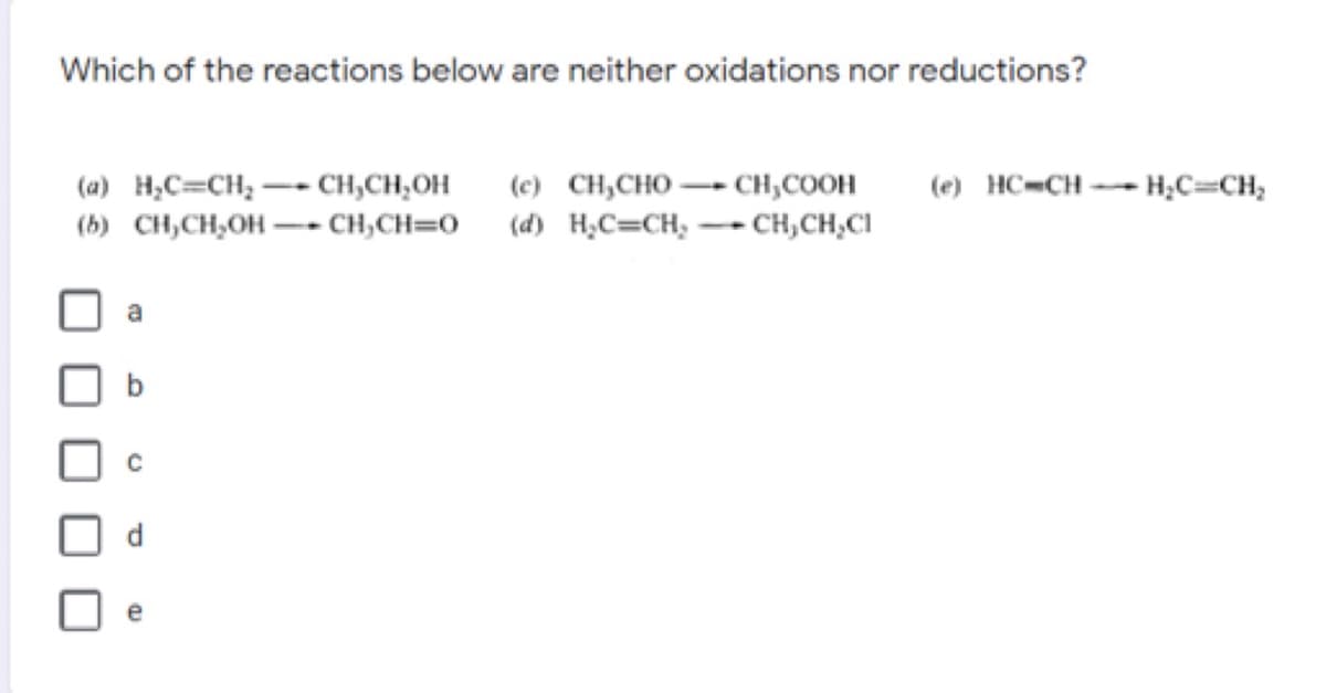 Which of the reactions below are neither oxidations nor reductions?
(a) H;C=CH; - CH,CH,OH
(c) CH,CHO –- CH,COOH
(e) HC=CH--H;C=CH;
(b) CH,CH,OH -- CH,CH=0 (d) H;C=CH; -- CH,CH,CI
a
