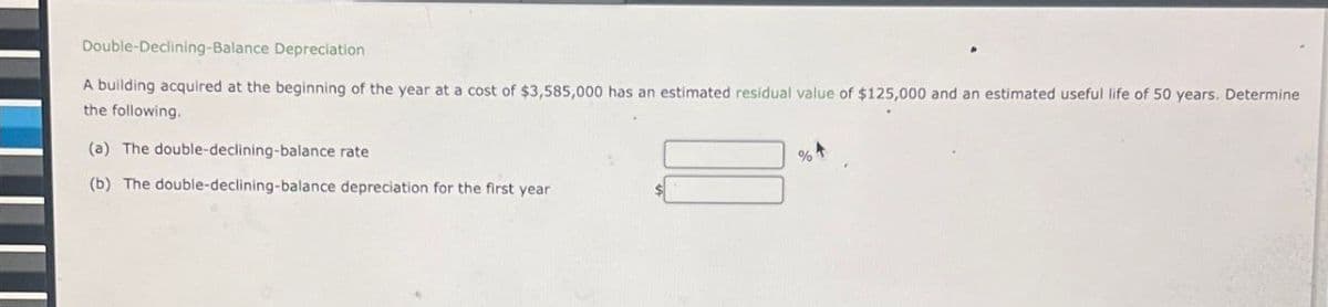 Double-Declining-Balance Depreciation
A building acquired at the beginning of the year at a cost of $3,585,000 has an estimated residual value of $125,000 and an estimated useful life of 50 years. Determine
the following.
(a) The double-declining-balance rate
(b) The double-declining-balance depreciation for the first year
%+