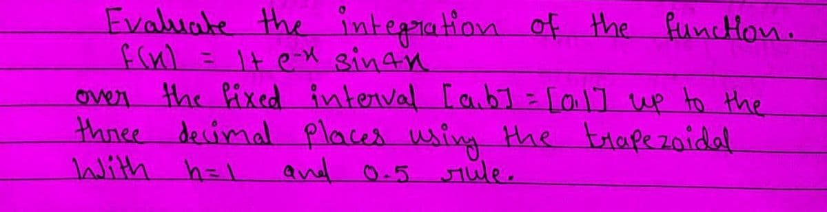 Evaluate the integration of the function.
f(x) = 1 + e-x sinfn
It
over the fixed interval [a,b] = [0,1] up to the
three decimal places using the trapezoidal
With h=1
and 0.5 rule.