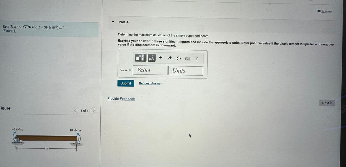 Take E = 155 GPa and I = 39.9(106) m4.
(Figure 1)
Figure
40 kN-m
6 m -
ぐ
10 kN·m
B
1 of 1
>
Part A
Review
Determine the maximum deflection of the simply supported beam.
Express your answer to three significant figures and include the appropriate units. Enter positive value if the displacement is upward and negative
value if the displacement is downward.
μÅ
Vmax =
Value
Units
Submit
Request Answer
Provide Feedback
?
Next >