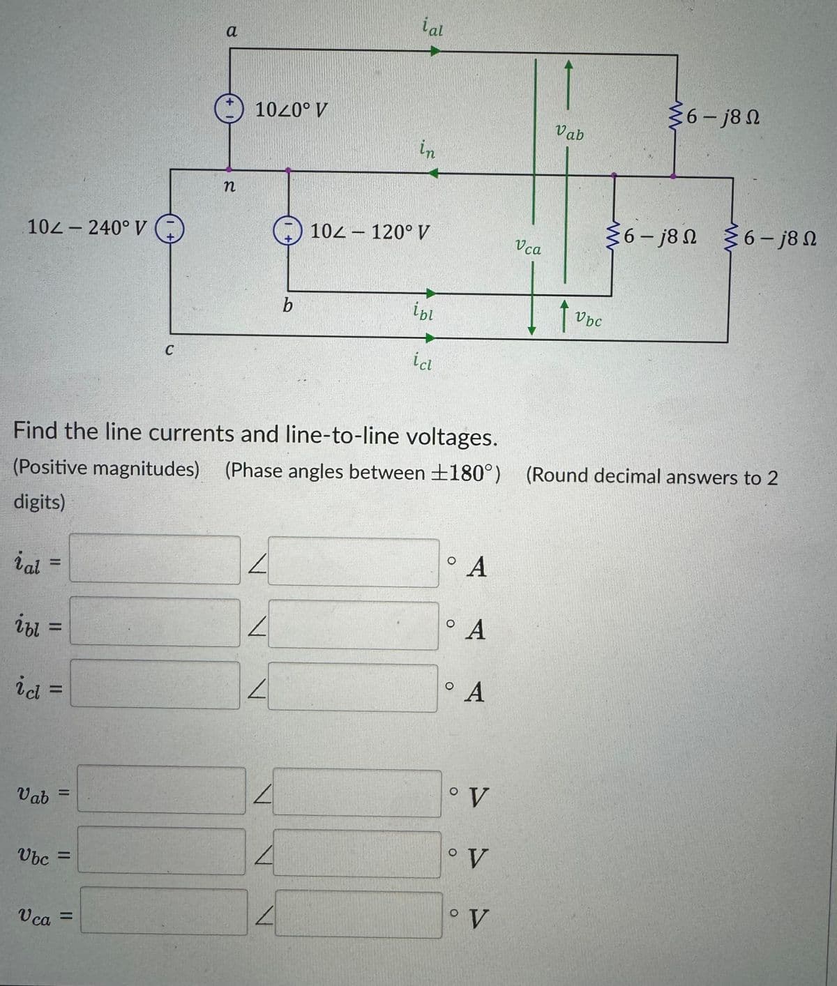 10-240° V
C
n
a
1020° V
ial
36-18 Ω
Vab
in
6-j80 6-j8N
Ω
10-120° V
Vca
b
ibl
1
Vbc
icl
Find the line currents and line-to-line voltages.
(Positive magnitudes) (Phase angles between ±180°) (Round decimal answers to 2
digits)
ial
=
ibl
=
id =
Vab
=
Ubc
=
Vca =
L
л
л
O
0
A
A
0
A
° V
4
° V
° V