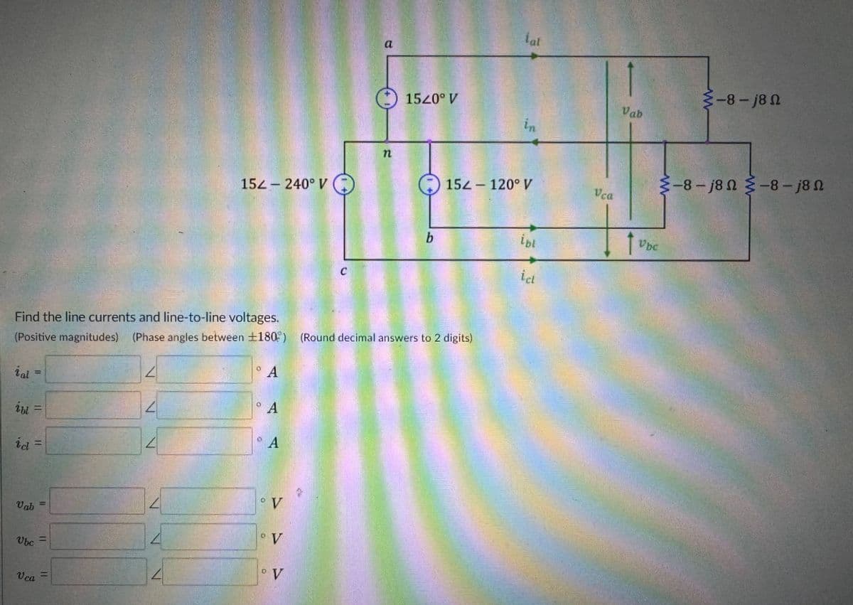 15-240° V
C
n
1520° V
lat
15-120° V
Vca
b
ibl
Find the line currents and line-to-line voltages.
(Positive magnitudes) (Phase angles between ±180) (Round decimal answers to 2 digits)
ial
ibl =
id
=
A
A
A
Vab
=U
Ubc =
Vca
=
V
V
° V
-8-j8 N
Vab
Uhe
-8-j8N-8-j8 N