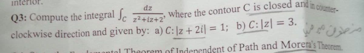 interior.
dz
Q3: Compute the integral
22+iz+2
clockwise direction and given by: a) C: Iz + 2i = 1; b) C: |z| = 3.
where the contour C is closed and in counter-
منطوق غير مري
montal Theorem of Independent of Path and Morera's Theorem