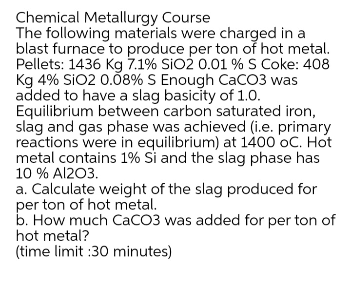 Chemical Metallurgy Course
The following materials were charged in a
blast furnace to produce per ton of hot metal.
Pellets: 1436 Kg 7.1% SIO2 0.01 % S Coke: 408
Kg 4% SiO2 0.08% S Enough CaCO3 was
added to have a slag basicity of 1.0.
Equilibrium between carbon saturated iron,
slag and gas phase was achieved (i.e. primary
reactions were in equilibrium) at 1400 oC. Hot
metal contains 1% Si and the slag phase has
10 % Al203.
a. Calculate weight of the slag produced for
per ton of hot metal.
b. How much CACO3 was added for per ton of
hot metal?
(time limit :30 minutes)
