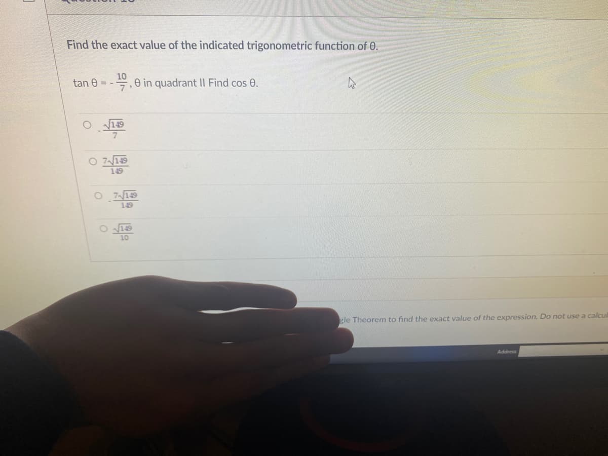 Find the exact value of the indicated trigonometric function of 0.
10
E,e in quadrant II Find cos 0.
tan e = -
149
O 7149
149
O 719
149
gle Theorem to find the exact value of the expression. Do not use a calcul
Address
