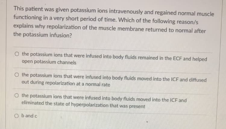 **Understanding the Role of Potassium Ions in Muscle Repolarization**

**Scenario:**
A patient was administered potassium ions intravenously and subsequently exhibited a rapid return to normal muscle function. The question at hand investigates the underlying reasons for the normalization of muscle membrane repolarization following the potassium infusion.

**Question:**
Which of the following reasons explains why repolarization of the muscle membrane returned to normal after the potassium infusion?

**Options:**
1. The potassium ions that were infused into body fluids remained in the extracellular fluid (ECF) and helped open potassium channels.
2. The potassium ions that were infused into body fluids moved into the intracellular fluid (ICF) and diffused out during repolarization at a normal rate.
3. The potassium ions that were infused into body fluids moved into the ICF and eliminated the state of hyperpolarization that was present.
4. Both b and c.

### Explanation of Options:

**Option A:**
- Suggests potassium ions remained in the ECF.
- Assumes they played a role in opening potassium channels.
- However, the primary effect of potassium ions involves their movement across the cell membrane.

**Option B:**
- Indicates potassium ions moved into the ICF.
- Suggests that the normal rate of diffusion out of cells during repolarization was maintained, thus normalizing the process.

**Option C:**
- States that potassium ions entered the ICF.
- Implies they corrected any hyperpolarization state, thus aiding in normalization.

**Option D:**
- Combines the effects described in options B and C.

**Explanation for Correct Options:**
Potassium ions typically function to reset the membrane potential of cells. By moving into the intracellular fluid, potassium ions help restore the electrical balance necessary for proper muscle function. Repolarization, a critical phase in the action potential of muscle cells, relies significantly on the efflux of potassium ions.

**Conclusion:**
The correct inferences would involve understanding the integral role of potassium in cellular electrophysiology, specifically how it relates to muscle cell function and the action potential process. Therefore, the correct answer reflects both the diffusion of potassium ions into the ICF and the correction of hyperpolarization state.

**Graph/Diagram Explanation:**
There are no graphs or diagrams included within the text provided. If graphs or diagrams were to be included for educational purposes, they should illustrate the dynamics of potassium ion movement across cell membranes and its impact on muscle cell repolarization