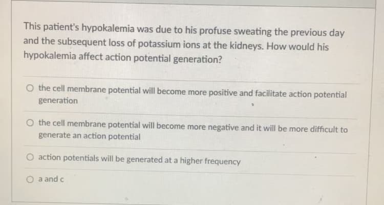 **Question:**

This patient's hypokalemia was due to his profuse sweating the previous day and the subsequent loss of potassium ions at the kidneys. How would his hypokalemia affect action potential generation?

**Options:**

1. O the cell membrane potential will become more positive and facilitate action potential generation
2. O the cell membrane potential will become more negative and it will be more difficult to generate an action potential
3. O action potentials will be generated at a higher frequency
4. O a and c

---

**Explanation for Educational Website:**

Hypokalemia refers to a condition where there is a lower-than-normal concentration of potassium ions in the blood. Potassium ions are crucial for maintaining the resting membrane potential of cells and for the generation of action potentials in excitable cells, such as neurons and muscle cells.

**Key Concepts:**

1. **Resting Membrane Potential:** The resting membrane potential is typically negative due to the differential distribution of ions across the cell membrane, with a higher concentration of potassium ions inside the cell and a higher concentration of sodium ions outside the cell.

2. **Potassium's Role:** Potassium ions predominantly contribute to the maintenance of this resting membrane potential. When potassium levels decrease (hypokalemia), it affects the balance of ions across the membrane.

3. **Effect of Hypokalemia on Membrane Potential:**
   - **More Negative Potential:** With lower extracellular potassium, the gradient for potassium to leave the cell increases, leading to a more negative cell membrane potential (hyperpolarization). This hyperpolarization makes it more difficult for the cell to reach the threshold needed to generate an action potential.

From these points, hypokalemia makes the cell membrane potential more negative, thus making it harder to generate an action potential.

**Correct Answer:**
- O the cell membrane potential will become more negative and it will be more difficult to generate an action potential